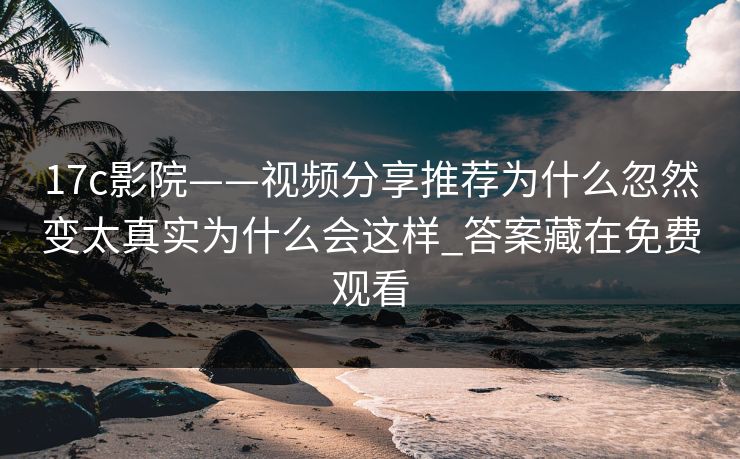 17c影院——视频分享推荐为什么忽然变太真实为什么会这样_答案藏在免费观看