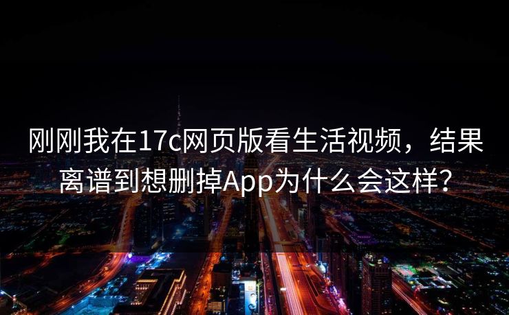 刚刚我在17c网页版看生活视频，结果离谱到想删掉App为什么会这样？
