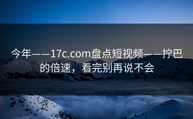 今年——17c.com盘点短视频——拧巴的倍速，看完别再说不会