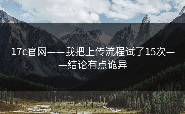 17c官网——我把上传流程试了15次——结论有点诡异