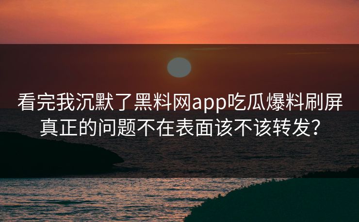 看完我沉默了黑料网app吃瓜爆料刷屏真正的问题不在表面该不该转发？