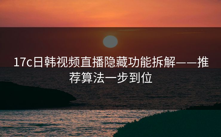 17c日韩视频直播隐藏功能拆解——推荐算法一步到位