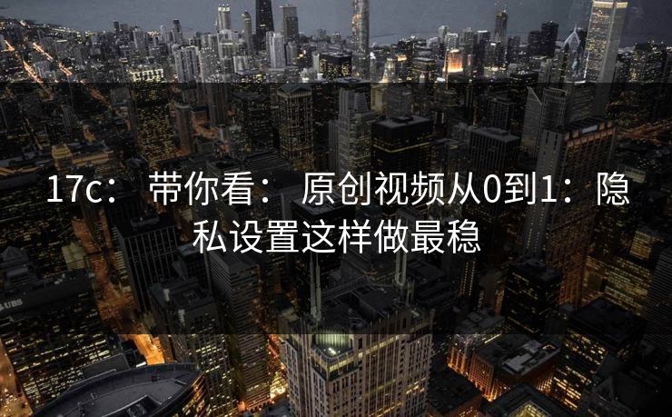 17c： 带你看： 原创视频从0到1：隐私设置这样做最稳