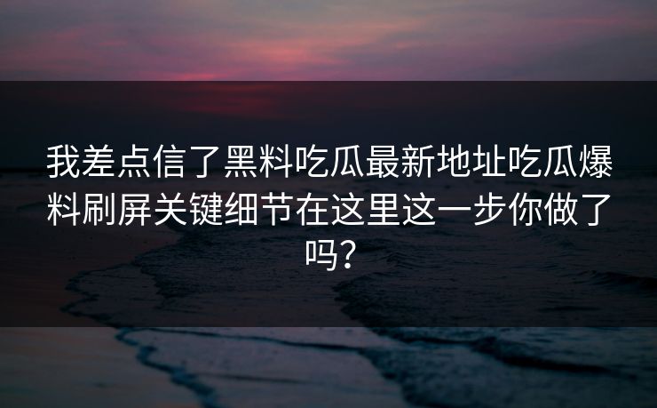 我差点信了黑料吃瓜最新地址吃瓜爆料刷屏关键细节在这里这一步你做了吗？