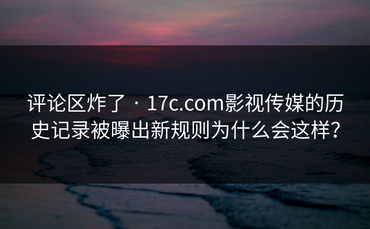 评论区炸了 · 17c.com影视传媒的历史记录被曝出新规则为什么会这样？