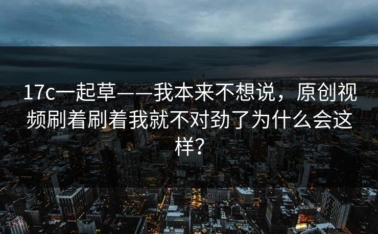 17c一起草——我本来不想说,原创视频刷着刷着我就不对劲了为什么会这样? 17c一起草——我本来不想说,原创视频刷着刷着我就不对劲了为什么会这样?