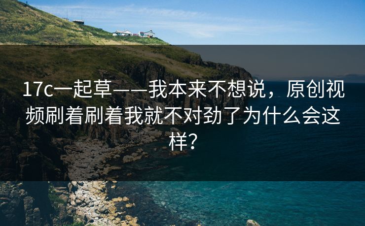 17c一起草——我本来不想说，原创视频刷着刷着我就不对劲了为什么会这样？