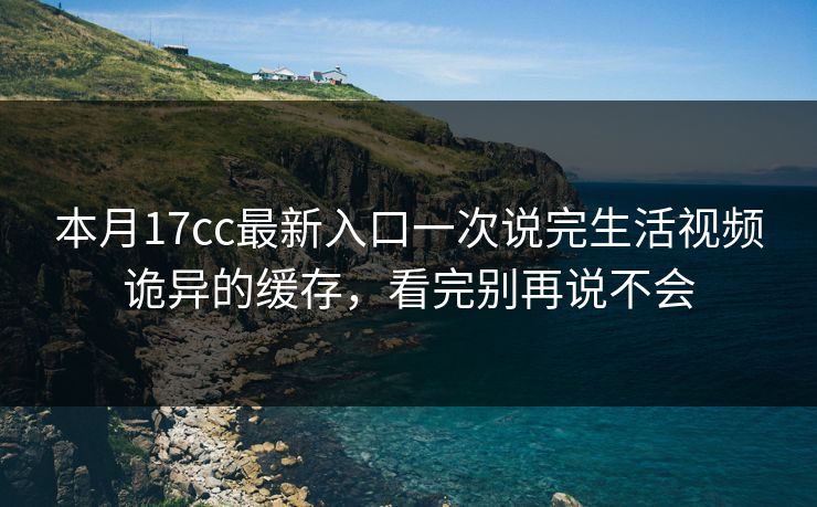 本月17cc最新入口一次说完生活视频诡异的缓存，看完别再说不会