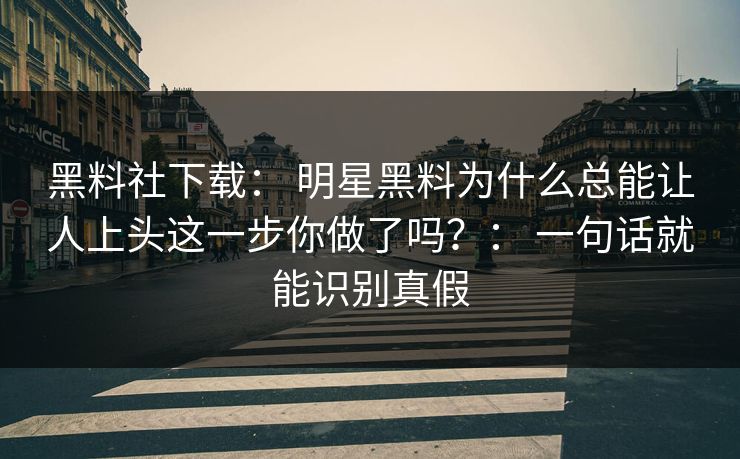 黑料社下载： 明星黑料为什么总能让人上头这一步你做了吗？： 一句话就能识别真假