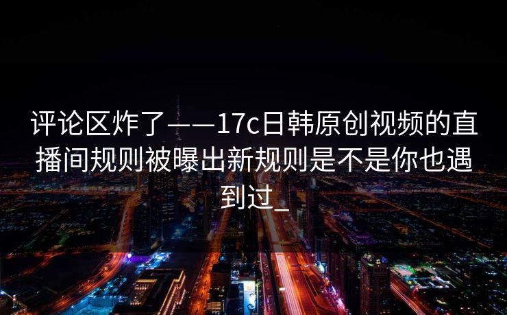 评论区炸了——17c日韩原创视频的直播间规则被曝出新规则是不是你也遇到过_