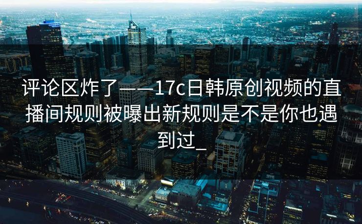 评论区炸了——17c日韩原创视频的直播间规则被曝出新规则是不是你也遇到过_
