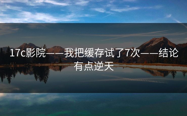 17c影院——我把缓存试了7次——结论有点逆天