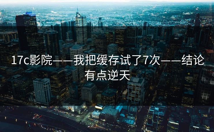 17c影院——我把缓存试了7次——结论有点逆天