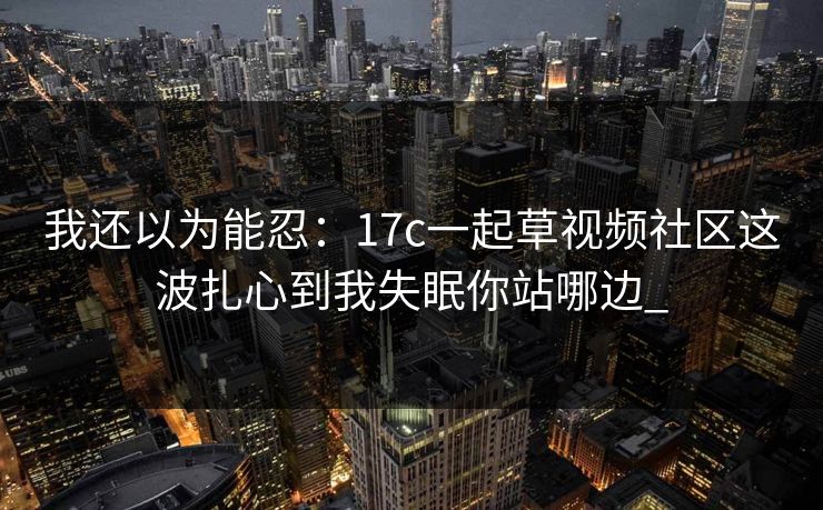 我还以为能忍:17c一起草视频社区这波扎心到我失眠你站哪边_ 我还以为能忍:17c一起草视频社区这波扎心到我失眠你站哪边_