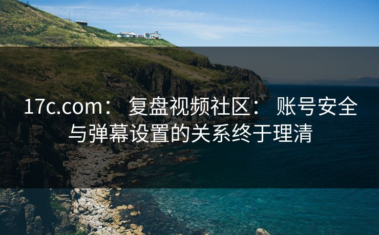 17c.com： 复盘视频社区： 账号安全与弹幕设置的关系终于理清
