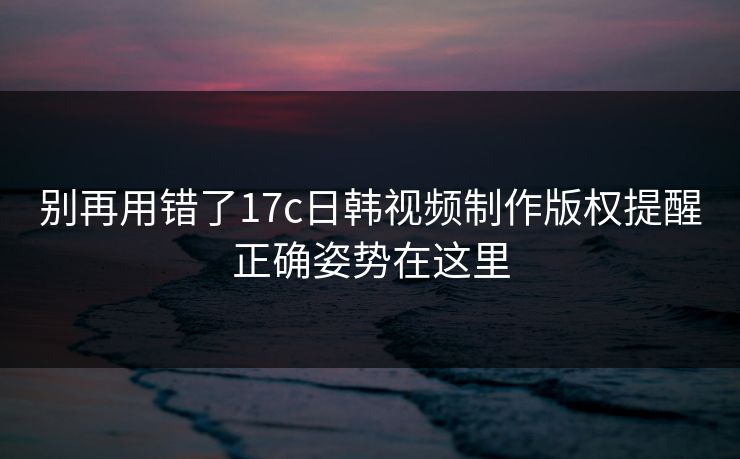 别再用错了17c日韩视频制作版权提醒正确姿势在这里 别再用错了17c日韩视频制作版权提醒正确姿势在这里