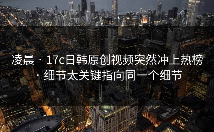 凌晨 · 17c日韩原创视频突然冲上热榜 · 细节太关键指向同一个细节 凌晨 · 17c日韩原创视频突然冲上热榜 · 细节太关键指向同一个细节