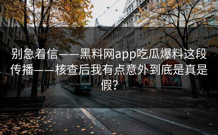 别急着信——黑料网app吃瓜爆料这段传播——核查后我有点意外到底是真是假? 别急着信——黑料网app吃瓜爆料这段传播——核查后我有点意外到底是真是假?