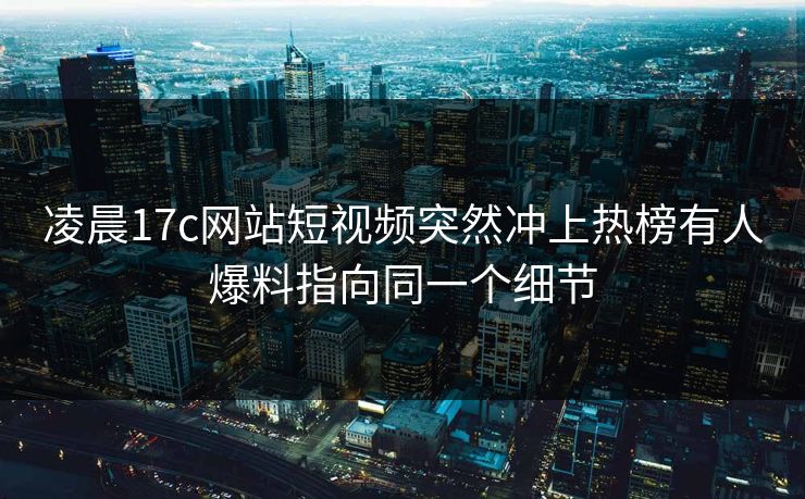 凌晨17c网站短视频突然冲上热榜有人爆料指向同一个细节 凌晨17c网站短视频突然冲上热榜有人爆料指向同一个细节