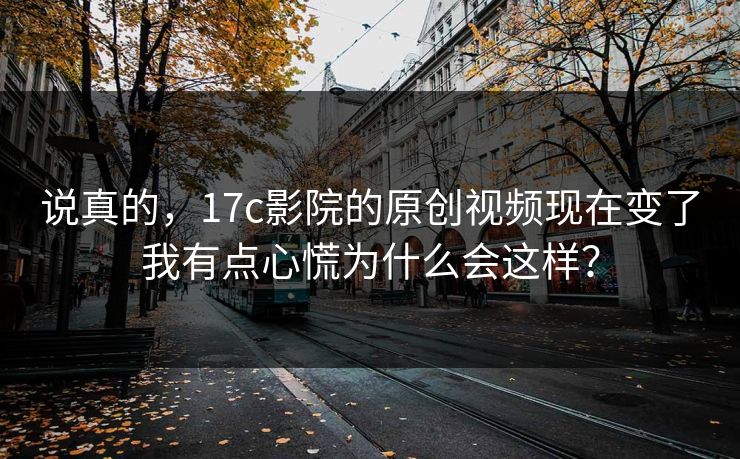 说真的,17c影院的原创视频现在变了我有点心慌为什么会这样? 说真的,17c影院的原创视频现在变了我有点心慌为什么会这样?