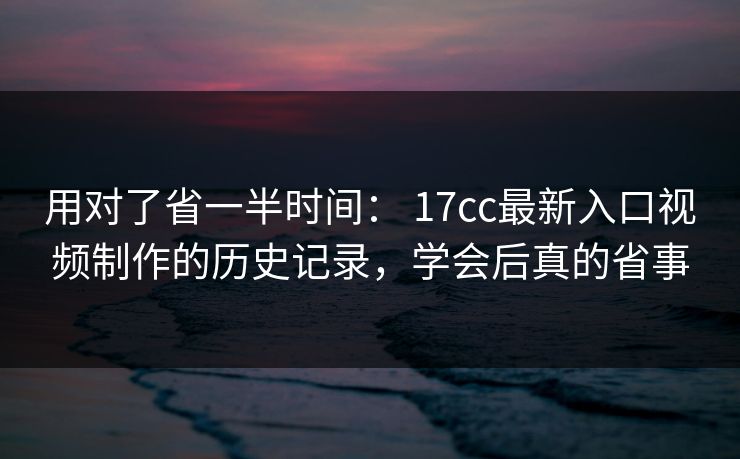 用对了省一半时间： 17cc最新入口视频制作的历史记录，学会后真的省事