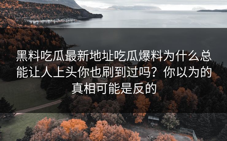 黑料吃瓜最新地址吃瓜爆料为什么总能让人上头你也刷到过吗?你以为的真相可能是反的 黑料吃瓜最新地址吃瓜爆料为什么总能让人上头你也刷到过吗?你以为的真相可能是反的
