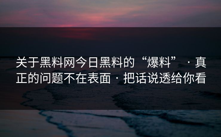 关于黑料网今日黑料的“爆料” · 真正的问题不在表面 · 把话说透给你看 关于黑料网今日黑料的“爆料” · 真正的问题不在表面 · 把话说透给你看
