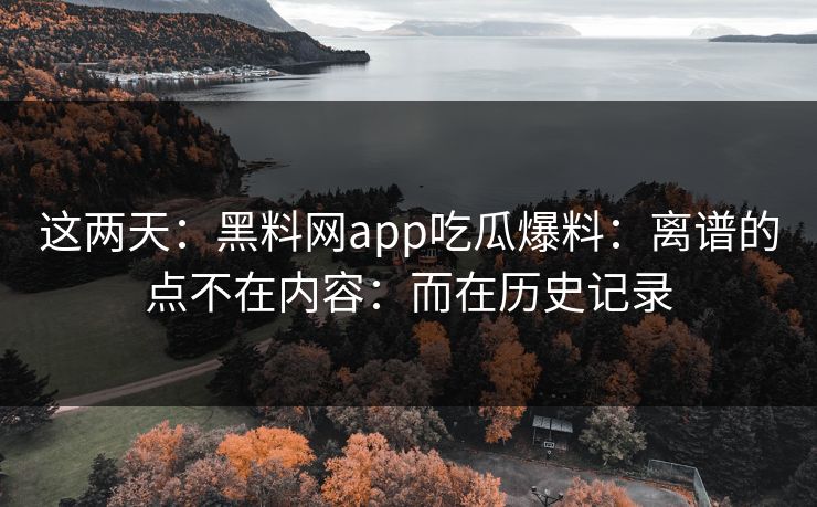 这两天:黑料网app吃瓜爆料:离谱的点不在内容:而在历史记录 这两天:黑料网app吃瓜爆料:离谱的点不在内容:而在历史记录