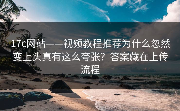 17c网站——视频教程推荐为什么忽然变上头真有这么夸张?答案藏在上传流程 17c网站——视频教程推荐为什么忽然变上头真有这么夸张?答案藏在上传流程