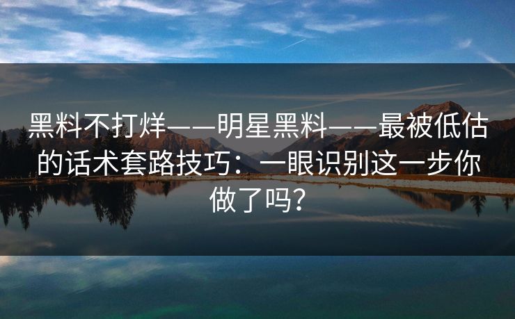 黑料不打烊——明星黑料——最被低估的话术套路技巧:一眼识别这一步你做了吗? 黑料不打烊——明星黑料——最被低估的话术套路技巧:一眼识别这一步你做了吗?